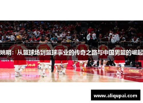 姚明：从篮球场到篮球事业的传奇之路与中国男篮的崛起