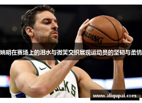 姚明在赛场上的泪水与微笑交织展现运动员的坚韧与柔情