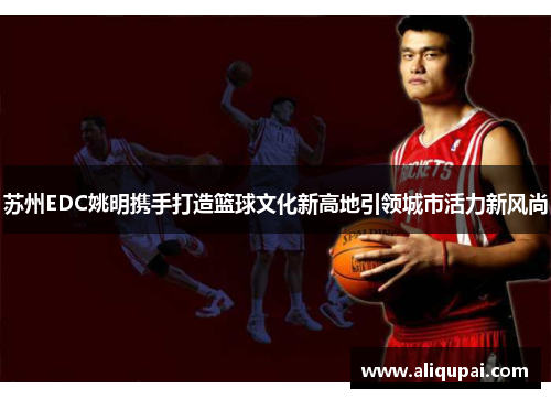 苏州EDC姚明携手打造篮球文化新高地引领城市活力新风尚