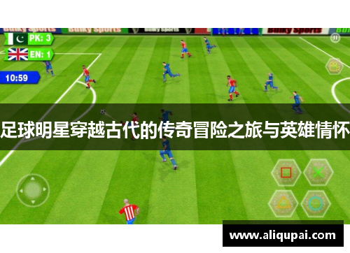 足球明星穿越古代的传奇冒险之旅与英雄情怀