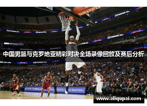 中国男篮与克罗地亚精彩对决全场录像回放及赛后分析
