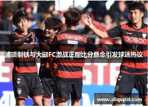 浦项制铁与大邱FC激战正酣比分悬念引发球迷热议